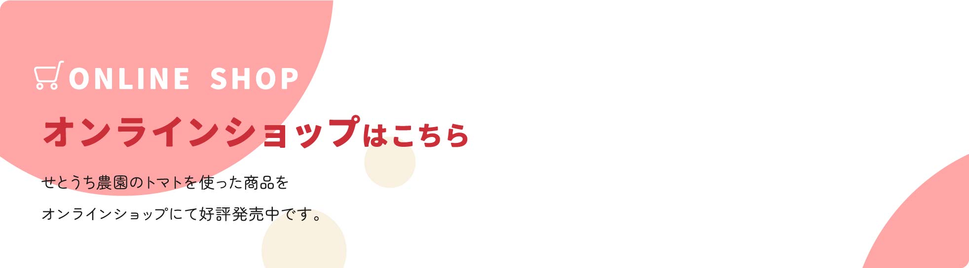 ONLINE SHOP オンラインショップはこちら せとうち農園のトマトを使った商品をオンラインショップにて好評発売中です。