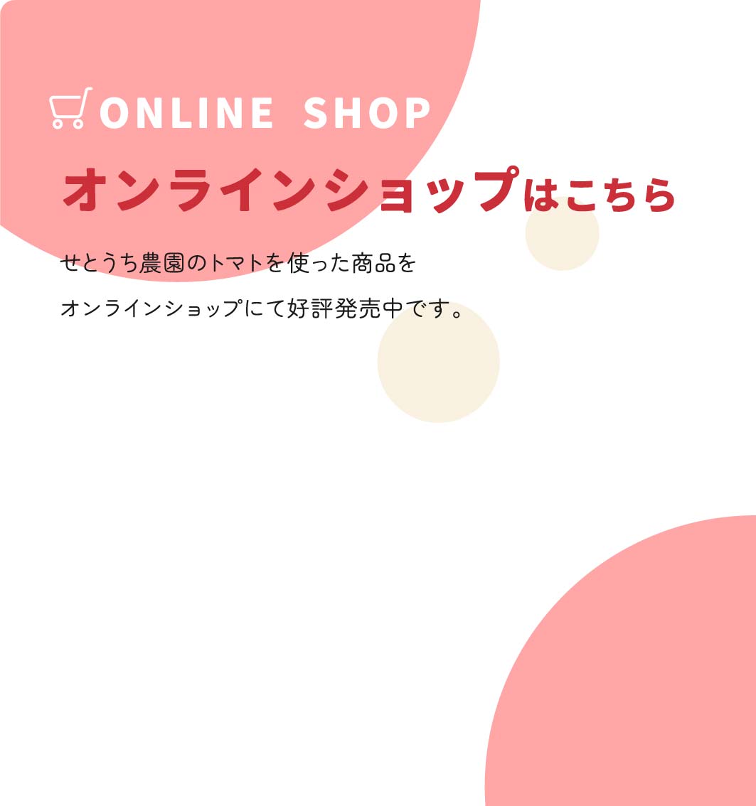 ONLINE SHOP オンラインショップはこちら せとうち農園のトマトを使った商品をオンラインショップにて好評発売中です。